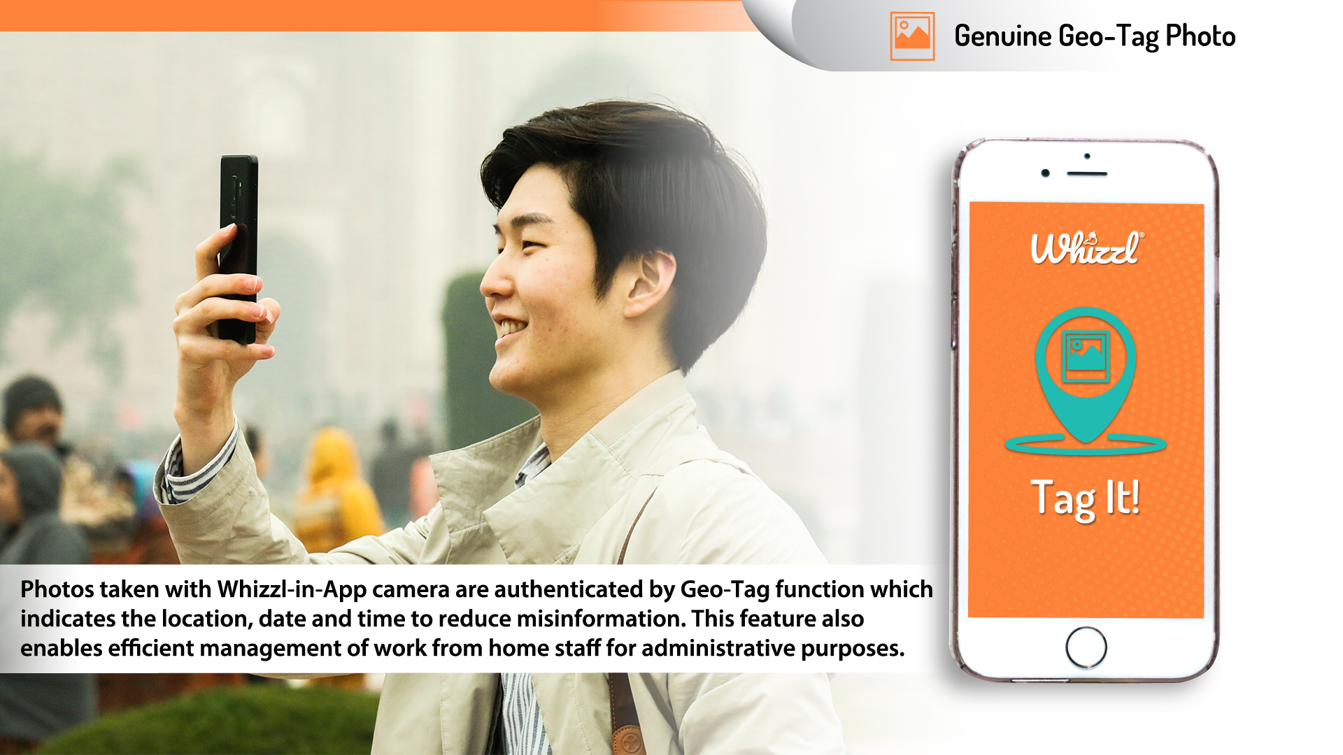 Geo-Tag---Solution---Mobile Genuine Geo-Tagged Photos, Whizzl, Tag It!, Photos taken with the Whizzl in-App camera are rendered authentic by a 'geo-tag' function which indicates the location, date and time of the image taken - reducing misinformation. This feature also enables efficient management of work-from-home staff for administrative purpose