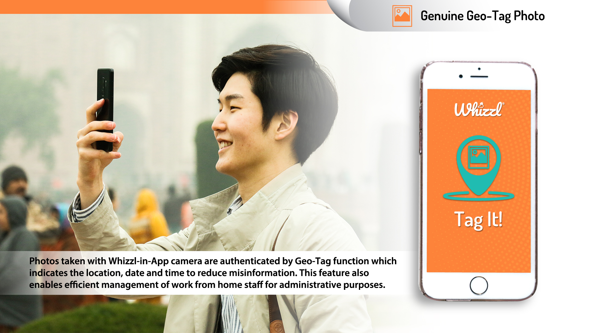 Geo-Tag---Solution---Web Genuine Geo-Tagged Photos, Whizzl, Tag It!, Photos taken with the Whizzl in-App camera are rendered authentic by a 'geo-tag' function which indicates the location, date and time of the image taken - reducing misinformation. This feature also enables efficient management of work-from-home staff for administrative purpose