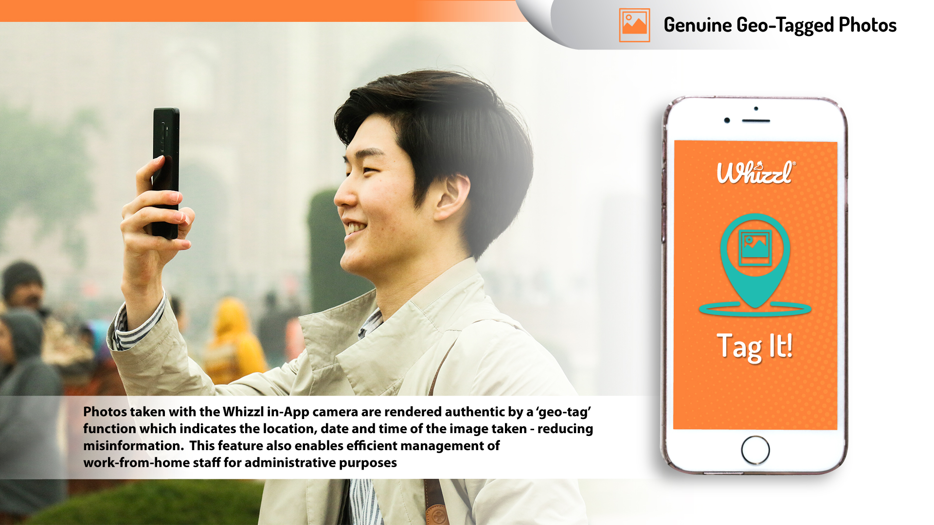 Genuine Geo-Tagged Photos, whizzl, Tag It!, Photos taken with the Whizzl in-App camera are rendered authentic by a 'geo-tag' function which indicates the location, date and time of the image taken - reducing misinformation. This feature also enables efficient management of work-from-home staff for administrative purposes