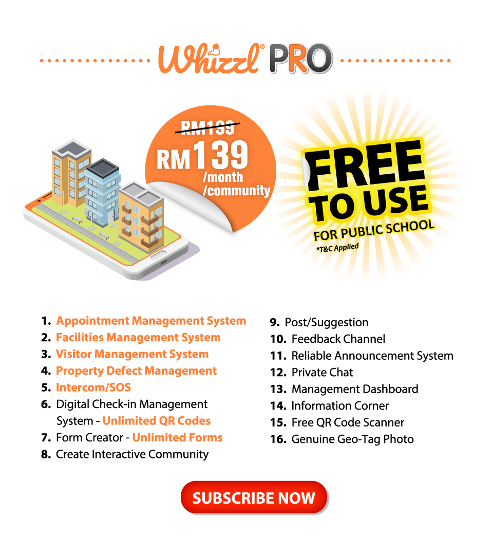 Whizzl Pro, RM139/Month, 1. Appointment Management System, 2. Facilites Management System, 3. Visitor Management System, 4. Property Defect Management, 5. Intercom/SOS, 6. Digital Check-In Management Systems - Unlimited QR Codes, 7. Form Creator - Unlimited Forms, 8. Create Interactive Community, 9. Post/Suggestion, 10. Feedback Channel, 11. Reliable Announcement System, 12. Private Chat, 13. Management Dashboard, 14. Information Corner, 15. Free QR Code Scanner, 16. Genuine Geo-Tag Photo, Subscribe Now
