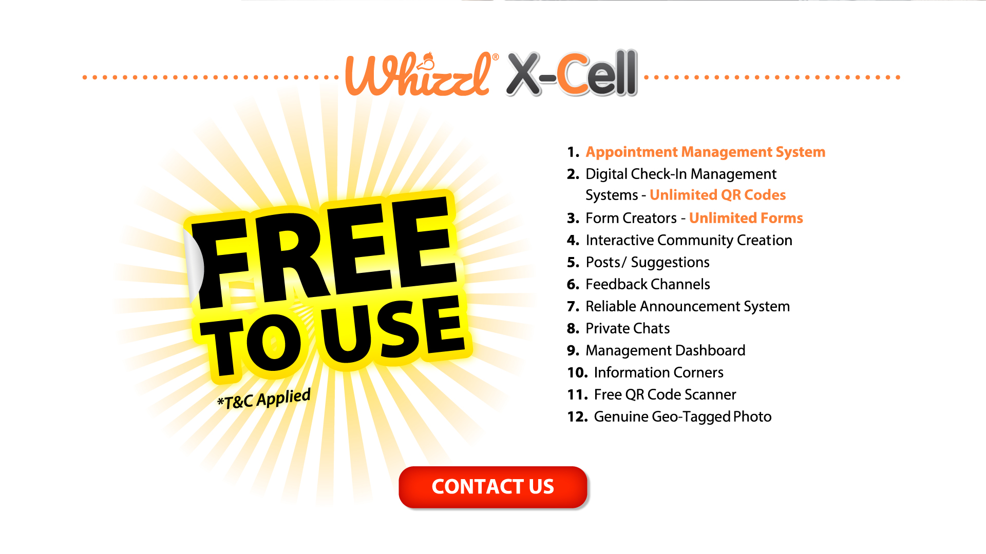 Whizzl X-Cell, Free To Use, *T&C Applied, 1. Appointment Management System, 2. Digital Check-In Management Systems - Unlimited Forms, 3. Form Creators - Unlimited Forms, 4. Interactive Community Creation, 5. Posts/ Suggestions, 6. Feedback Channels, 7. Reliable Announcement System, 8. Private Chats, 9. Management Dashboard, 10. Information Corners, 11. Free QR Code Scanner, 12. Genuine Geo-Tagged Photo, Contact Us